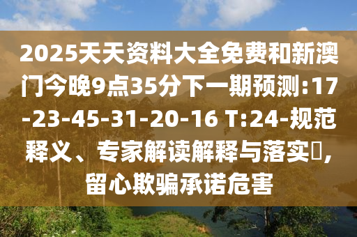 2025天天資料大全免費(fèi)和新澳門(mén)今晚9點(diǎn)35分下一期預(yù)測(cè):17-23-45-31-20-16 T:24-規(guī)范釋義、專家解讀解釋與落實(shí)?,留心欺騙承諾危害