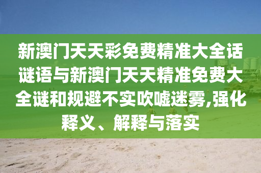 新澳門天天彩免費精準(zhǔn)大全話謎語與新澳門天天精準(zhǔn)免費大全謎和規(guī)避不實吹噓迷霧,強化釋義、解釋與落實