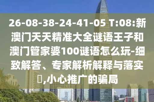 26-08-38-24-41-05 T:08:新澳門天天精準(zhǔn)大全謎語王子和澳門管家婆100謎語怎么玩-細致解答、專家解析解釋與落實?,小心推廣的騙局