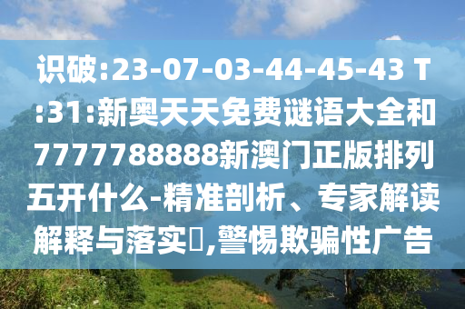 識(shí)破:23-07-03-44-45-43 T:31:新奧天天免費(fèi)謎語大全和7777788888新澳門正版排列五開什么-精準(zhǔn)剖析、專家解讀解釋與落實(shí)?,警惕欺騙性廣告