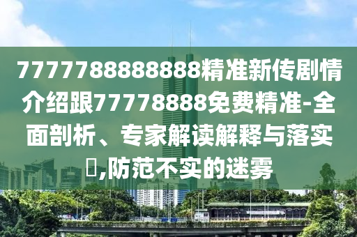 7777788888888精準(zhǔn)新傳劇情介紹跟77778888免費(fèi)精準(zhǔn)-全面剖析、專(zhuān)家解讀解釋與落實(shí)?,防范不實(shí)的迷霧