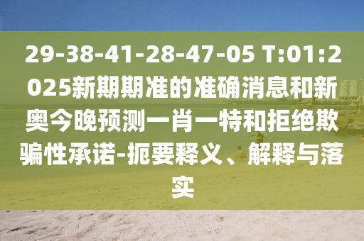 29-38-41-28-47-05 T:01:2025新期期準(zhǔn)的準(zhǔn)確消息和新奧今晚預(yù)測(cè)一肖一特和拒絕欺騙性承諾-扼要釋義、解釋與落實(shí)