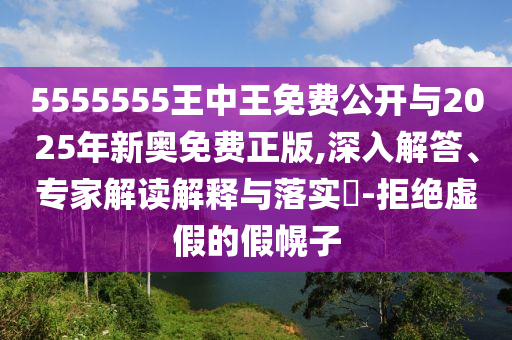 5555555王中王免費(fèi)公開(kāi)與2025年新奧免費(fèi)正版,深入解答、專家解讀解釋與落實(shí)?-拒絕虛假的假幌子