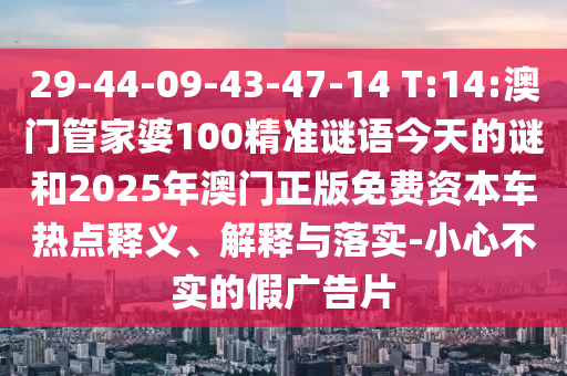 29-44-09-43-47-14 T:14:澳門管家婆100精準(zhǔn)謎語今天的謎和2025年澳門正版免費資本車熱點釋義、解釋與落實-小心不實的假廣告片
