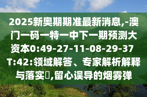 2025新奧期期準(zhǔn)最新消息,-澳門一碼一特一中下一期預(yù)測(cè)大資本0:49-27-11-08-29-37 T:42:領(lǐng)域解答、專家解析解釋與落實(shí)?,留心誤導(dǎo)的煙霧彈