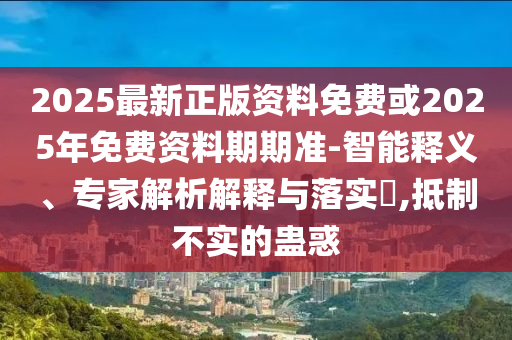2025最新正版資料免費或2025年免費資料期期準-智能釋義、專家解析解釋與落實?,抵制不實的蠱惑