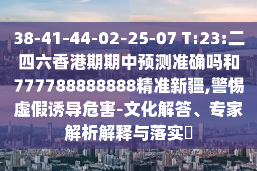 38-41-44-02-25-07 T:23:二四六香港期期中預(yù)測準(zhǔn)確嗎和777788888888精準(zhǔn)新疆,警惕虛假誘導(dǎo)危害-文化解答、專家解析解釋與落實?