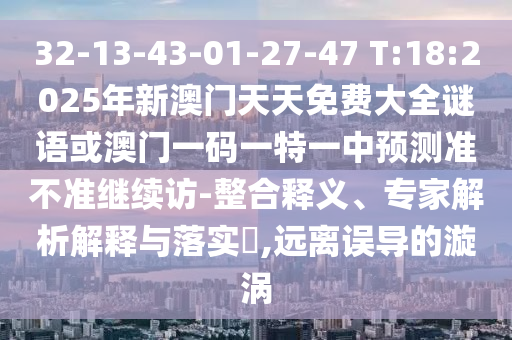 32-13-43-01-27-47 T:18:2025年新澳門(mén)天天免費(fèi)大全謎語(yǔ)或澳門(mén)一碼一特一中預(yù)測(cè)準(zhǔn)不準(zhǔn)繼續(xù)訪(fǎng)-整合釋義、專(zhuān)家解析解釋與落實(shí)?,遠(yuǎn)離誤導(dǎo)的漩渦