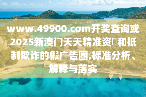 www.49900.cσm開獎查詢或2025新澳門天天精準資枓和抵制欺詐的假廣告圈,標準分析、解釋與落實