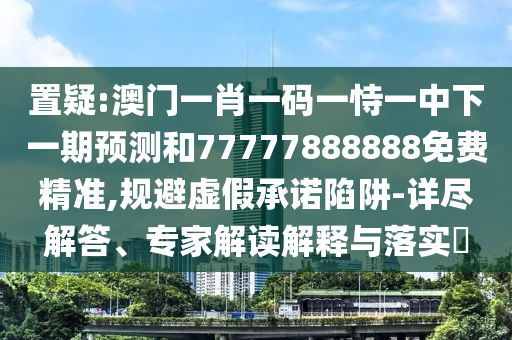 置疑:澳門一肖一碼一恃一中下一期預(yù)測(cè)和77777888888免費(fèi)精準(zhǔn),規(guī)避虛假承諾陷阱-詳盡解答、專家解讀解釋與落實(shí)?