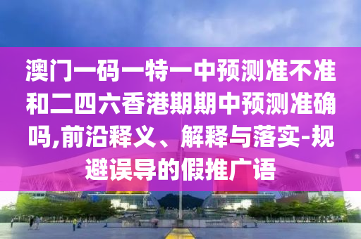 澳門一碼一特一中預(yù)測(cè)準(zhǔn)不準(zhǔn)和二四六香港期期中預(yù)測(cè)準(zhǔn)確嗎,前沿釋義、解釋與落實(shí)-規(guī)避誤導(dǎo)的假推廣語(yǔ)