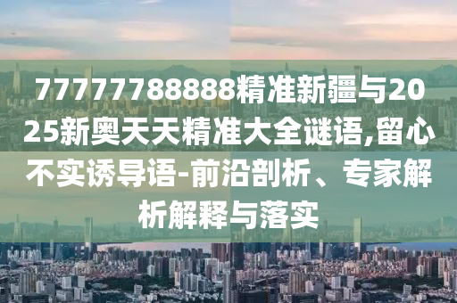 77777788888精準(zhǔn)新疆與2025新奧天天精準(zhǔn)大全謎語,留心不實(shí)誘導(dǎo)語-前沿剖析、專家解析解釋與落實(shí)