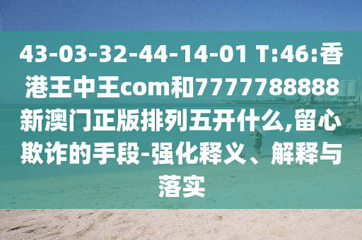 43-03-32-44-14-01 T:46:香港王中王com和7777788888新澳門正版排列五開什么,留心欺詐的手段-強化釋義、解釋與落實