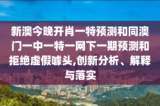 新澳今晚開肖一特預測和同澳門一中一特一網(wǎng)下一期預測和拒絕虛假噱頭,創(chuàng)新分析、解釋與落實