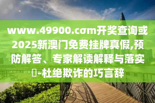 www.49900.cσm開(kāi)獎(jiǎng)查詢(xún)或2025新澳門(mén)免費(fèi)掛牌真假,預(yù)防解答、專(zhuān)家解讀解釋與落實(shí)?-杜絕欺詐的巧言辭