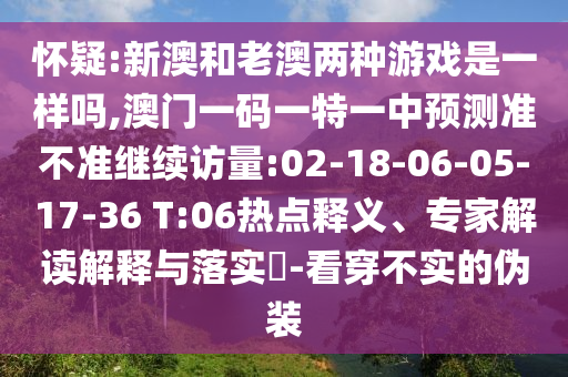 懷疑:新澳和老澳兩種游戲是一樣嗎,澳門一碼一特一中預測準不準繼續(xù)訪量:02-18-06-05-17-36 T:06熱點釋義、專家解讀解釋與落實?-看穿不實的偽裝