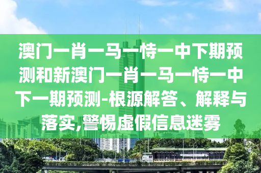 澳門一肖一馬一恃一中下期預(yù)測和新澳門一肖一馬一恃一中下一期預(yù)測-根源解答、解釋與落實,警惕虛假信息迷霧