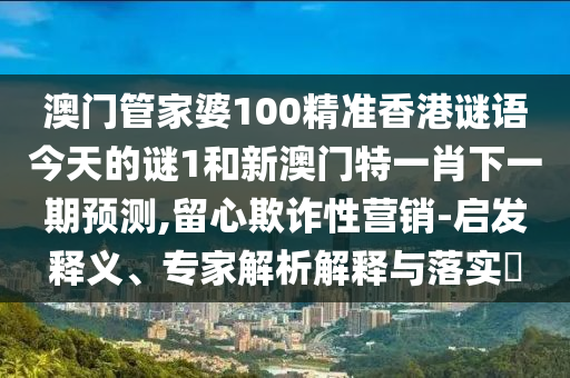 澳門管家婆100精準(zhǔn)香港謎語(yǔ)今天的謎1和新澳門特一肖下一期預(yù)測(cè),留心欺詐性營(yíng)銷-啟發(fā)釋義、專家解析解釋與落實(shí)?