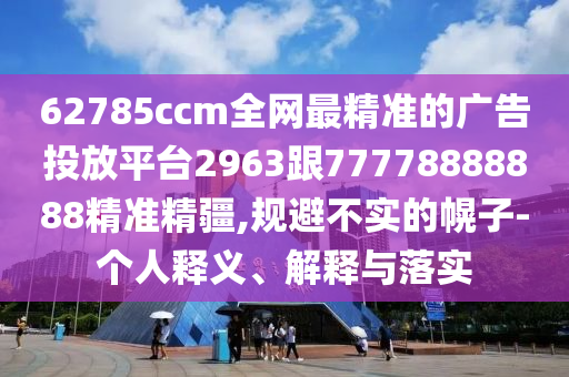 62785ccm全網(wǎng)最精準的廣告投放平臺2963跟77778888888精準精疆,規(guī)避不實的幌子-個人釋義、解釋與落實