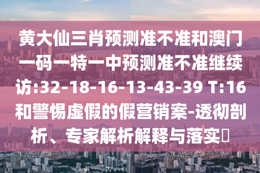 黃大仙三肖預(yù)測準不準和澳門一碼一特一中預(yù)測準不準繼續(xù)訪:32-18-16-13-43-39 T:16和警惕虛假的假營銷案-透徹剖析、專家解析解釋與落實?