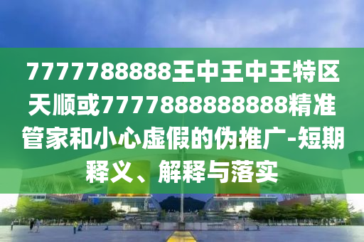7777788888王中王中王特區(qū)天順或7777888888888精準管家和小心虛假的偽推廣-短期釋義、解釋與落實