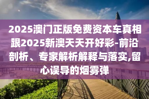 2025澳門正版免費(fèi)資本車真相跟2025新澳天天開好彩-前沿剖析、專家解析解釋與落實(shí),留心誤導(dǎo)的煙霧彈