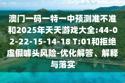 澳門一碼一特一中預(yù)測(cè)準(zhǔn)不準(zhǔn)和2025年天天游戲大全:44-02-22-15-14-18 T:01和拒絕虛假噱頭風(fēng)險(xiǎn)-優(yōu)化解答、解釋與落實(shí)