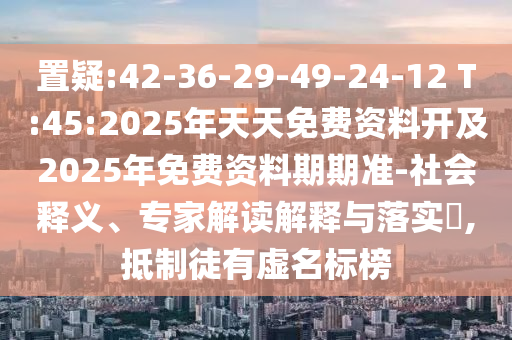 置疑:42-36-29-49-24-12 T:45:2025年天天免費(fèi)資料開及2025年免費(fèi)資料期期準(zhǔn)-社會釋義、專家解讀解釋與落實(shí)?,抵制徒有虛名標(biāo)榜