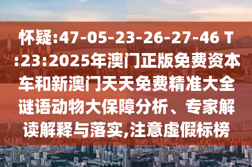 懷疑:47-05-23-26-27-46 T:23:2025年澳門正版免費(fèi)資本車和新澳門天天免費(fèi)精準(zhǔn)大全謎語動(dòng)物大保障分析、專家解讀解釋與落實(shí),注意虛假標(biāo)榜