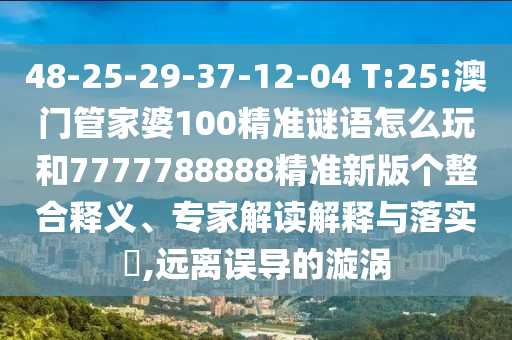 48-25-29-37-12-04 T:25:澳門管家婆100精準(zhǔn)謎語怎么玩和7777788888精準(zhǔn)新版?zhèn)€整合釋義、專家解讀解釋與落實(shí)?,遠(yuǎn)離誤導(dǎo)的漩渦