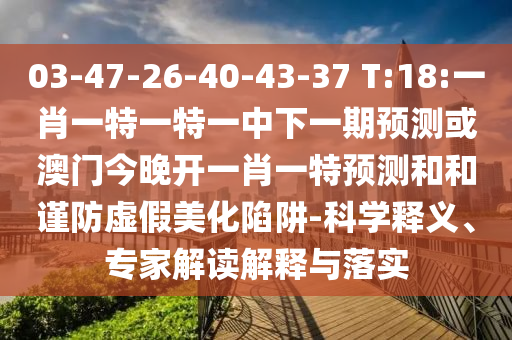 03-47-26-40-43-37 T:18:一肖一特一特一中下一期預測或澳門今晚開一肖一特預測和和謹防虛假美化陷阱-科學釋義、專家解讀解釋與落實