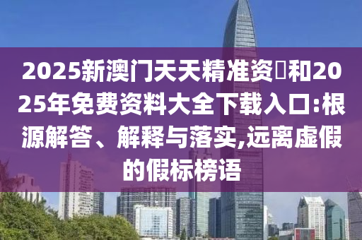 2025新澳門天天精準(zhǔn)資枓和2025年免費資料大全下載入口:根源解答、解釋與落實,遠離虛假的假標(biāo)榜語