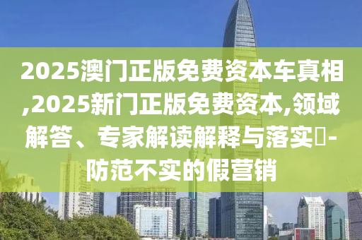 2025澳門正版免費(fèi)資本車真相,2025新門正版免費(fèi)資本,領(lǐng)域解答、專家解讀解釋與落實(shí)?-防范不實(shí)的假營銷