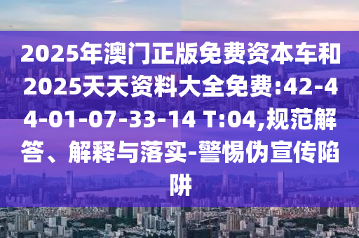 2025年澳門正版免費(fèi)資本車和2025天天資料大全免費(fèi):42-44-01-07-33-14 T:04,規(guī)范解答、解釋與落實(shí)-警惕偽宣傳陷阱