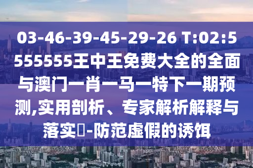 03-46-39-45-29-26 T:02:5555555王中王免費大全的全面與澳門一肖一馬一特下一期預(yù)測,實用剖析、專家解析解釋與落實?-防范虛假的誘餌