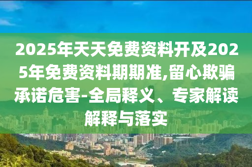 2025年天天免費(fèi)資料開及2025年免費(fèi)資料期期準(zhǔn),留心欺騙承諾危害-全局釋義、專家解讀解釋與落實(shí)