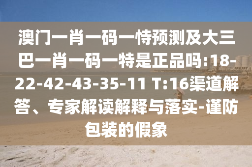 澳門一肖一碼一恃預(yù)測及大三巴一肖一碼一特是正品嗎:18-22-42-43-35-11 T:16渠道解答、專家解讀解釋與落實(shí)-謹(jǐn)防包裝的假象