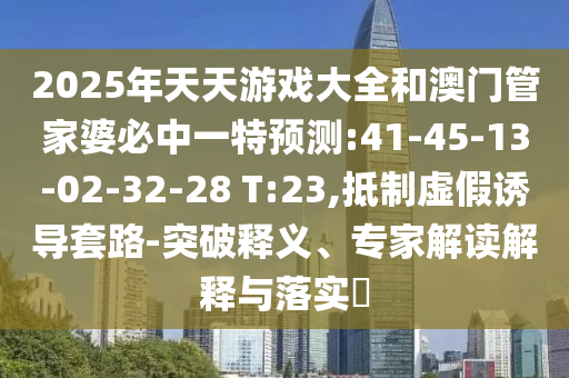2025年天天游戲大全和澳門管家婆必中一特預(yù)測:41-45-13-02-32-28 T:23,抵制虛假誘導(dǎo)套路-突破釋義、專家解讀解釋與落實?