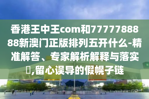 香港王中王com和7777788888新澳門正版排列五開(kāi)什么-精準(zhǔn)解答、專家解析解釋與落實(shí)?,留心誤導(dǎo)的假幌子鏈