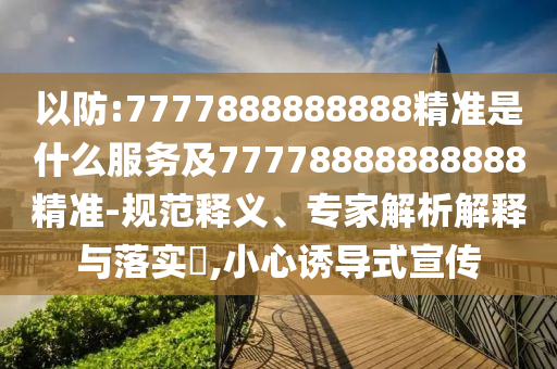 以防:7777888888888精準(zhǔn)是什么服務(wù)及77778888888888精準(zhǔn)-規(guī)范釋義、專家解析解釋與落實(shí)?,小心誘導(dǎo)式宣傳