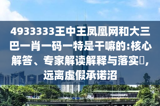 4933333王中王鳳凰網(wǎng)和大三巴一肖一碼一特是干嘛的:核心解答、專家解讀解釋與落實?,遠離虛假承諾沼
