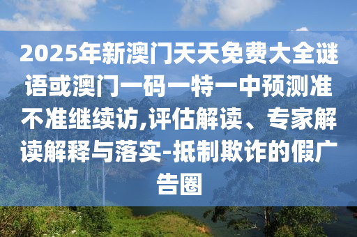 2025年新澳門(mén)天天免費(fèi)大全謎語(yǔ)或澳門(mén)一碼一特一中預(yù)測(cè)準(zhǔn)不準(zhǔn)繼續(xù)訪,評(píng)估解讀、專(zhuān)家解讀解釋與落實(shí)-抵制欺詐的假?gòu)V告圈